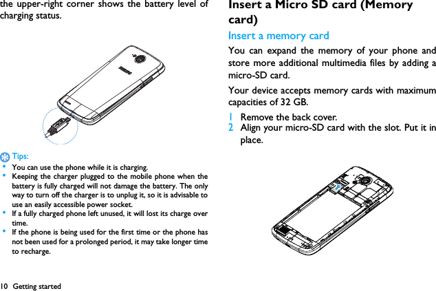 10 Getting startedthe upper-right corner shows the battery level ofcharging status.Tips: &bull;You can use the phone while it is charging. &bull;Keeping the charger plugged to the mobile phone when thebattery is fully charged will not damage the battery. The onlyway to turn off the charger is to unplug it, so it is advisable touse an easily accessible power socket.  &bull;If a fully charged phone left unused, it will lost its charge overtime. &bull;If the phone is being used for the first time or the phone hasnot been used for a prolonged period, it may take longer timeto recharge.Insert a Micro SD card (Memory card)Insert a memory cardYou can expand the memory of your phone andstore more additional multimedia files by adding amicro-SD card. Your device accepts memory cards with maximumcapacities of 32 GB.1Remove the back cover.2Align your micro-SD card with the slot. Put it inplace.