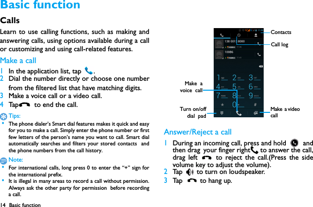 14 Basic functionBasic functionCallsLearn to use calling functions, such as making andanswering calls, using options available during a callor customizing and using call-related features.Make a call 1In the application list, tap  .2Dial the number directly or choose one numberfrom the filtered list that have matching digits.3Make a voice call or a video call.4Tap   to  end th e c al l.Tips: &bull;The phone dialer&rsquo;s Smart dial features makes it quick and easyfor you to make a call. Simply enter the phone number or firstfew letters of the person&rsquo;s name you want to call. Smart dialautomatically searches and filters your stored contacts  andthe phone numbers from the call history.Note: &bull;For international calls, long press 0 to enter the &ldquo;+&rdquo; sign forthe international prefix. &bull;It is illegal in many areas to record a call without permission.Always ask the other party for permission before recordinga call.Answer/Reject a call1During an incoming call, press and hold   andthen drag your finger right  to answer the call,drag left   to reject the call.(Press the sidevolume key to adjust the volume).2Tap   to turn on loudspeaker.3Tap   to hang up.ContactsCall logTurn on/offdial  padMake  avoice  callMake  a video  call
