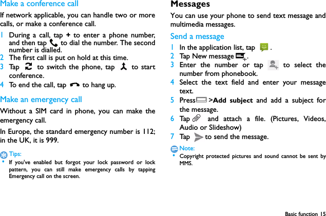 Basic function 15Make a conference callIf network applicable, you can handle two or morecalls, or make a conference call.1During a call, tap + to enter a phone number,and then tap  to dial the number. The secondnumber is dialled.2The first call is put on hold at this time.3Tap   to switch the phone, tap   to startconference.4To end the call, tap  to hang up.Make an emergency callWithout a SIM card in phone, you can make theemergency call. In Europe, the standard emergency number is 112;in the UK, it is 999.Tips: &bull;If you've enabled but forgot your lock password or lockpattern, you can still make emergency calls by tappingEmergency call on the screen.MessagesYou can use your phone to send text message andmultimedia messages.Send a message1In the application list, tap  .2Tap New message .3Enter the number or tap   to select thenumber from phonebook.4Select the text field and enter your messagetext.5PressO>Add subject and add a subject forthe message.6Tap  and attach a file. (Pictures, Videos,Audio or Slideshow)7Tap  to send the message.Note: &bull;Copyright protected pictures and sound cannot be sent byMMS.