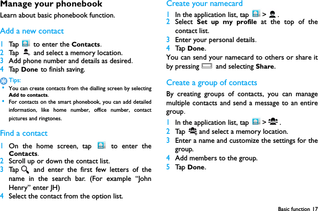 Basic function 17Manage your phonebookLearn about basic phonebook function.Add a new contact1Tap   to enter the Contacts.2Ta p   and select a memory location.3Add phone number and details as desired.4Ta p  Done to finish saving.Tips: &bull;You can create contacts from the dialling screen by selectingAdd to contacts. &bull;For contacts on the smart phonebook, you can add detailedinformation, like home number, office number, contactpictures and ringtones.Find a contact1On the home screen, tap   to enter theContacts.2Scroll up or down the contact list.3Tap  and enter the first few letters of thename in the search bar. (For example &ldquo;JohnHenry&rdquo; enter JH)4Select the contact from the option list.Create your namecard1In the application list, tap  > .2Select  Set up my profile at the top of thecontact list.3Enter your personal details.4Tap  Done.You can send your namecard to others or share itby pressing O and selecting Share.Create a group of contactsBy creating groups of contacts, you can managemultiple contacts and send a message to an entiregroup.1In the application list, tap  > .2Tap  and select a memory location.3Enter a name and customize the settings for thegroup.4Add members to the group.5Tap  Done.