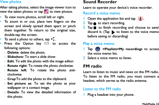 MultiMedia 23View photosAfter taking photos, select the image viewer icon toview the taken photos or tap   to view photos.&bull;To view more photos, scroll left or right.&bull;To zoom in or out, place two fingers on thescreen and slowly spread them apart or pinchthem together. To return to the original size,double-tap the screen.&bull;To send a photo to others, tap  .&bull;Press the Option key O to access thefollowing options:-Delete: delete the photo.-Slideshow: To start a slide show.-Edit: To edit the photo with the image editor.-Rotate right: To rotate the photo clockwise.-Rotate left: To rotate the photo anti-clockwise.-Crop:To add the photo to the clipboard.-Set picture as: To set the photo as yourwallpaper or a contact image.-Details:  To view the detailed information ofthis photo.Sound RecorderLearn to operate your device&rsquo;s voice recorder.Record a voice memo1Open the application list and tap .2Tap  to start recording.3Tap  to finish recording and choose to save/discard it. (Tap   to listen to the voice memobefore saving or discarding)Play a voice memo1Tap   >Playlists>My recordings to accessthe voice memo list.2Select a voice memo to listen.FM radioLearn to listen to music and news on the FM radio.To listen to the FM radio, you must connect aheadset, which serves as the radio antenna.Listen to the FM radio1Plug a headset into your phone.