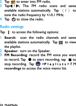 24 MultiMedia2Tap   to enter into FM radio.3Tap / , The FM radio scans and savesavailable stations automatically. Tap  /  totune the radio frequency by +/-0.1 MHz.4Tap    to close the radio.Radio settingsTap   to access the following options:1Search: scan the radio channels and savesavailable stations automatically. Tap  to  vi ewthe playlist.2Speaker: turn on the Speaker.3FM Recording: record the FM voice you wantto record, Tap  to start recording, tap  tostop recording.  Tap   >Playlists>FMrecordings to access the voice memo list.