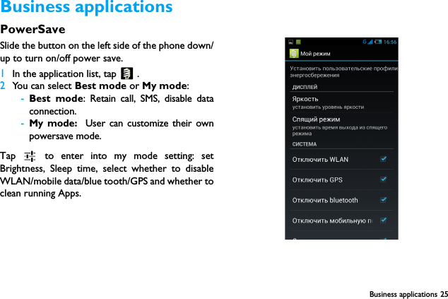 Business applications 25Business applicationsPowerSaveSlide the button on the left side of the phone down/up to turn on/off power save.1In the application list, tap   .2You can select Best mode or My mode:-Best mode: Retain call, SMS, disable dataconnection.-My mode:  User can customize their ownpowersave mode.Tap   to enter into my mode setting: setBrightness, Sleep time, select whether to disableWLAN/mobile data/blue tooth/GPS and whether toclean running Apps.