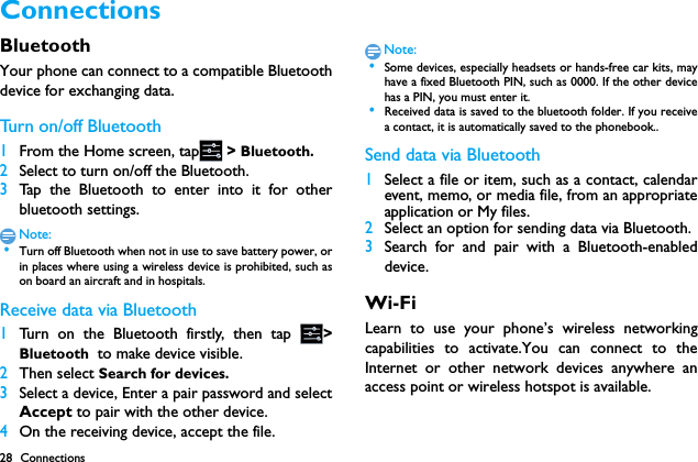 28 ConnectionsConnections BluetoothYour phone can connect to a compatible Bluetoothdevice for exchanging data.Tu r n  on / o f f B l u et o o th1From the Home screen, tap  > Bluetooth.2Select to turn on/off the Bluetooth.3Tap the Bluetooth to enter into it for otherbluetooth settings.Note: &bull;Turn off Bluetooth when not in use to save battery power, orin places where using a wireless device is prohibited, such ason board an aircraft and in hospitals.Receive data via Bluetooth1Turn on the Bluetooth firstly, then tap  >Bluetooth  to make device visible. 2Then select Search for devices.3Select a device, Enter a pair password and selectAccept to pair with the other device.4On the receiving device, accept the file.Note: &bull;Some devices, especially headsets or hands-free car kits, mayhave a fixed Bluetooth PIN, such as 0000. If the other devicehas a PIN, you must enter it. &bull;Received data is saved to the bluetooth folder. If you receivea contact, it is automatically saved to the phonebook..Send data via Bluetooth1Select a file or item, such as a contact, calendarevent, memo, or media file, from an appropriateapplication or My files.2Select an option for sending data via Bluetooth.3Search for and pair with a Bluetooth-enableddevice. Wi-FiLearn to use your phone&rsquo;s wireless networkingcapabilities to activate.You can connect to theInternet or other network devices anywhere anaccess point or wireless hotspot is available.