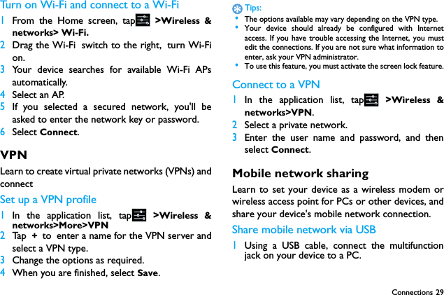 Connections 29Turn on Wi-Fi and connect to a Wi-Fi 1From the Home screen, tap  >Wireless &amp;networks> Wi-Fi.2Drag the Wi-Fi switch to the right, turn Wi-Fion.3Your device searches for available Wi-Fi APsautomatically.4Select an AP.5If you selected a secured network, you'll beasked to enter the network key or password.6Select Connect.VPNLearn to create virtual private networks (VPNs) andconnectSet up a VPN profile1In the application list, tap  >Wireless &amp;networks>More>VPN2Ta p  + to enter a name for the VPN server andselect a VPN type.3Change the options as required.4When you are finished, select Save.Tips: &bull;The options available may vary depending on the VPN type. &bull;Your device should already be configured with Internetaccess. If you have trouble accessing the Internet, you mustedit the connections. If you are not sure what information toenter, ask your VPN administrator. &bull;To use this feature, you must activate the screen lock feature.Connect to a VPN1In the application list, tap  >Wireless &amp;networks>VPN.2Select a private network.3Enter the user name and password, and thenselect Connect.Mobile network sharingLearn to set your device as a wireless modem orwireless access point for PCs or other devices, andshare your device's mobile network connection.Share mobile network via USB1Using a USB cable, connect the multifunctionjack on your device to a PC.