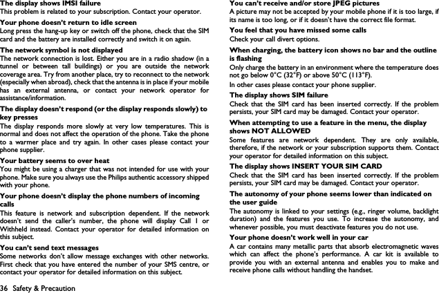 36 Safety &amp; PrecautionThe display shows IMSI failureThis problem is related to your subscription. Contact your operator.Your phone doesn&rsquo;t return to idle screenLong press the hang-up key or switch off the phone, check that the SIMcard and the battery are installed correctly and switch it on again.The network symbol is not displayedThe network connection is lost. Either you are in a radio shadow (in atunnel or between tall buildings) or you are outside the networkcoverage area. Try from another place, try to reconnect to the network(especially when abroad), check that the antenna is in place if your mobilehas an external antenna, or contact your network operator forassistance/information.The display doesn&rsquo;t respond (or the display responds slowly) to key pressesThe display responds more slowly at very low temperatures. This isnormal and does not affect the operation of the phone. Take the phoneto a warmer place and try again. In other cases please contact yourphone supplier.Your battery seems to over heatYou might be using a charger that was not intended for use with yourphone. Make sure you always use the Philips authentic accessory shippedwith your phone.Your phone doesn&rsquo;t display the phone numbers of incoming callsThis feature is network and subscription dependent. If the networkdoesn&rsquo;t send the caller&rsquo;s number, the phone will display Call 1 orWithheld instead. Contact your operator for detailed information onthis subject.You can&rsquo;t send text messagesSome networks don&rsquo;t allow message exchanges with other networks.First check that you have entered the number of your SMS centre, orcontact your operator for detailed information on this subject.You can&rsquo;t receive and/or store JPEG picturesA picture may not be accepted by your mobile phone if it is too large, ifits name is too long, or if it doesn&rsquo;t have the correct file format.You feel that you have missed some callsCheck your call divert options.When charging, the battery icon shows no bar and the outline is flashingOnly charge the battery in an environment where the temperature doesnot go below 0&deg;C (32&deg;F) or above 50&deg;C (113&deg;F).In other cases please contact your phone supplier.The display shows SIM failureCheck that the SIM card has been inserted correctly. If the problempersists, your SIM card may be damaged. Contact your operator.When attempting to use a feature in the menu, the display shows NOT ALLOWEDSome features are network dependent. They are only available,therefore, if the network or your subscription supports them. Contactyour operator for detailed information on this subject.The display shows INSERT YOUR SIM CARDCheck that the SIM card has been inserted correctly. If the problempersists, your SIM card may be damaged. Contact your operator.The autonomy of your phone seems lower than indicated on the user guideThe autonomy is linked to your settings (e.g., ringer volume, backlightduration) and the features you use. To increase the autonomy, andwhenever possible, you must deactivate features you do not use.Your phone doesn&rsquo;t work well in your carA car contains many metallic parts that absorb electromagnetic waveswhich can affect the phone&rsquo;s performance. A car kit is available toprovide you with an external antenna and enables you to make andreceive phone calls without handling the handset.