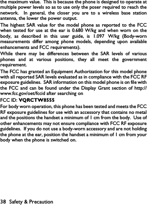 1.097when tested for use at the ear is 0.680 W/kg and when worn on the38 Safety &amp; Precautionthe maximum value.  This is because the phone is designed to operate atmultiple power levels so as to use only the poser required to reach thenetwork.  In general, the closer you are to a wireless base stationantenna, the lower the power output.The highest SAR value for the model phone as reported to the FCCbody, as described in this user guide, is   W/kg (Body-wornmeasurements differ among phone models, depending upon availableenhancements and FCC requirements).While there may be differences between the SAR levels of variousphones and at various positions, they all meet the governmentrequirement.The FCC has granted an Equipment Authorization for this model phonewith all reported SAR levels evaluated as in compliance with the FCC RFexposure guidelines.  SAR information on this model phone is on file withthe FCC and can be found under the Display Grant section of http://www.fcc.gov/oet/fccid after searching on FCC ID: VQRCTW8555For body worn operation, this phone has been tested and meets the FCCRF exposure guidelines for use with an accessory that contains no metaland the positions the handset a minimum of 1 cm from the body.  Use ofother enhancements may not ensure compliance with FCC RF exposureguidelines.  If you do not use a body-worn accessory and are not holdingthe phone at the ear, position the handset a minimum of 1 cm from yourbody when the phone is switched on.