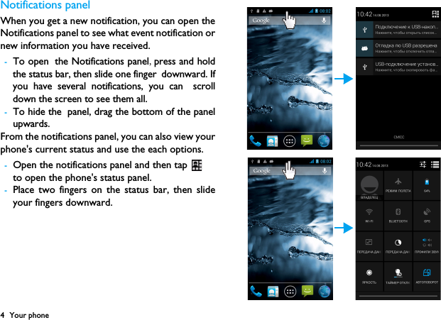 4 Your phoneNotifications panelWhen you get a new notification, you can open theNotifications panel to see what event notification ornew information you have received. -To open the Notifications panel,press and holdthe status bar, then slide one finger downward. Ifyou have several notifications, you can scrolldown the screen to see them all. -To hide the panel, drag the bottom of the panelupwards.From the notifications panel, you can also view yourphone's current status and use the each options.-Open the notifications panel and then tap to open the phone's status panel.-Place two fingers on the status bar, then slideyour fingers downward.