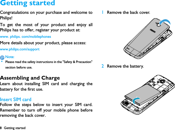 8 Getting startedGetting startedCongratulations on your purchase and welcome toPhilips!To get the most of your product and enjoy allPhilips has to offer, register your product at:www. philips. com/mobilephonesMore details about your product, please access:www.philips.com/supportNote: &bull;Please read the safety instructions in the "Safety &amp; Precaution"section before use. Assembling and ChargeLearn about installing SIM card and charging thebattery for the first use.Insert SIM cardFollow the steps below to insert your SIM card.Remember to turn off your mobile phone beforeremoving the back cover. 1Remove the back cover.  2Remove the battery. 