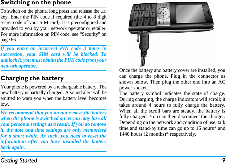 Getting Started 9Switching on the phoneTo switch on the phone, long press and release the )key. Enter the PIN code if required (the 4 to 8 digitsecret code of your SIM card). It is preconfigured andprovided to you by your network operator or retailer.For more information on PIN code, see &ldquo;Security&rdquo; onpage 66.If you enter an incorrect PIN code 3 times insuccession, your SIM card will be blocked. Tounblock it, you must obtain the PUK code from yournetwork operator.Charging the batteryYour phone is powered by a rechargeable battery. Thenew battery is partially charged. A sound alert will beemitted to warn you when the battery level becomeslow. We recommend that you do not remove the batterywhen the phone is switched on as you may lose allyour personal settings as a result. If you do removeit, the date and time settings are only memorizedfor a short while. As such, you need to reset theinformation after you have installed the batteryback again.Once the battery and battery cover are installed, youcan charge the phone. Plug in the connector asshown below. Then plug the other end into an ACpower socket.The battery symbol indicates the state of charge.During charging, the charge indicators will scroll; ittakes around 4 hours to fully charge the battery.When all the scroll bars are steady, the battery isfully charged. You can then disconnect the charger.Depending on the network and condition of use, talktime and stand-by time can go up to 16 hours* and1440 hours (2 months)* respectively.