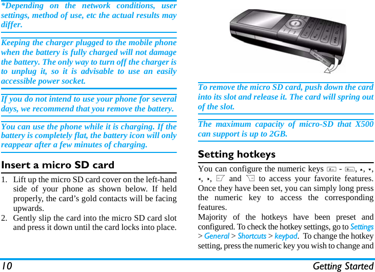 10 Getting Started*Depending on the network conditions, usersettings, method of use, etc the actual results maydiffer. Keeping the charger plugged to the mobile phonewhen the battery is fully charged will not damagethe battery. The only way to turn off the charger isto unplug it, so it is advisable to use an easilyaccessible power socket. If you do not intend to use your phone for severaldays, we recommend that you remove the battery.You can use the phone while it is charging. If thebattery is completely flat, the battery icon will onlyreappear after a few minutes of charging.Insert a micro SD card1. Lift up the micro SD card cover on the left-handside of your phone as shown below. If heldproperly, the card&rsquo;s gold contacts will be facingupwards.2. Gently slip the card into the micro SD card slotand press it down until the card locks into place.To remove the micro SD card, push down the cardinto its slot and release it. The card will spring outof the slot.The maximum capacity of micro-SD that X500can support is up to 2GB.Setting hotkeysYou can configure the numeric keys 2 - 9, +, -,<, >, L and R to access your favorite features.Once they have been set, you can simply long pressthe numeric key to access the correspondingfeatures.Majority of the hotkeys have been preset andconfigured. To check the hotkey settings, go to Settings> General > Shortcuts > keypad.  To change the hotkeysetting, press the numeric key you wish to change and