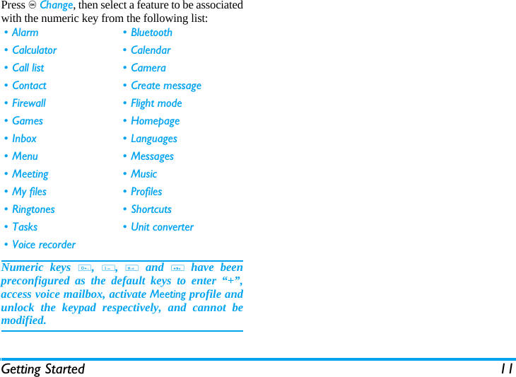 Getting Started 11Press , Change, then select a feature to be associatedwith the numeric key from the following list:Numeric keys 0, 1, # and * have beenpreconfigured as the default keys to enter &ldquo;+&rdquo;,access voice mailbox, activate Meeting profile andunlock the keypad respectively, and cannot bemodified.&bull; Alarm &bull; Bluetooth&bull; Calculator &bull; Calendar&bull;Call list &bull;Camera&bull; Contact &bull; Create message&bull; Firewall &bull; Flight mode&bull;Games &bull;Homepage&bull;Inbox &bull;Languages&bull; Menu &bull; Messages&bull; Meeting &bull; Music&bull; My files &bull; Profiles&bull;Ringtones &bull;Shortcuts&bull; Tasks &bull; Unit converter&bull; Voice recorder