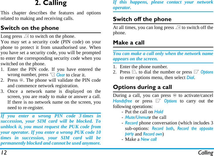 12 Calling2. CallingThis chapter describes the features and optionsrelated to making and receiving calls.Switch on the phoneLong press ) to switch on the phone.You may set a security code (PIN code) on yourphone to protect it from unauthorised use. Whenyou have set a security code, you will be promptedto enter the corresponding security code when youswitched on the phone. 1. Enter the PIN code. If you have entered thewrong number, press R Clear to clear it.2. Press ,. The phone will validate the PIN codeand commence network registration. 3. Once a network name is displayed on thescreen, you are ready to make or answer a call.If there is no network name on the screen, youneed to re-register. If you enter a wrong PIN code 3 times insuccession, your SIM card will be blocked. Tounblock it, you must request the PUK code fromyour operator. If you enter a wrong PUK code 10times in succession, your SIM card will bepermanently blocked and cannot be used anymore.If this happens, please contact your networkoperator.Switch off the phoneAt all times, you can long press ) to switch off thephone.Make a callYou can make a call only when the network nameappears on the screen. 1. Enter the phone number.2. Press ( to dial the number or press L Optionsto enter options menu, then select Dial.Options during a callDuring a call, you can press , to activate/cancelHandsfree or press L Options to carry out thefollowing operations:- Put the call on Hold-Mute/Unmute the call-Record phone conversation (which includes 3sub-options: Record both, Record the oppositeparty and Record own)- Make a New call
