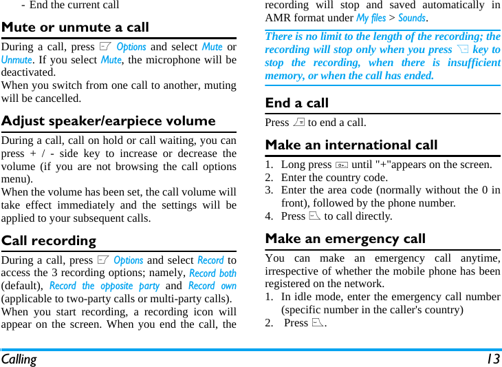 Calling 13- End the current callMute or unmute a callDuring a call, press L Options and select Mute orUnmute. If you select Mute, the microphone will bedeactivated.When you switch from one call to another, mutingwill be cancelled. Adjust speaker/earpiece volumeDuring a call, call on hold or call waiting, you canpress + / - side key to increase or decrease thevolume (if you are not browsing the call optionsmenu).When the volume has been set, the call volume willtake effect immediately and the settings will beapplied to your subsequent calls. Call recordingDuring a call, press L Options and select Record toaccess the 3 recording options; namely, Record both(default), Record the opposite party and Record own(applicable to two-party calls or multi-party calls).When you start recording, a recording icon willappear on the screen. When you end the call, therecording will stop and saved automatically inAMR format under My files > Sounds.There is no limit to the length of the recording; therecording will stop only when you press R key tostop the recording, when there is insufficientmemory, or when the call has ended. End a callPress ) to end a call.Make an international call1. Long press 0 until "+"appears on the screen.2. Enter the country code.3. Enter the area code (normally without the 0 infront), followed by the phone number. 4. Press ( to call directly.Make an emergency callYou can make an emergency call anytime,irrespective of whether the mobile phone has beenregistered on the network. 1. In idle mode, enter the emergency call number(specific number in the caller's country)2.  Press (.