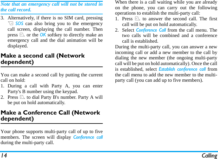 14 CallingNote that an emergency call will not be stored inthe call record. 3. Alternatively, if there is no SIM card, pressingR SOS can also bring you to the emergencycall screen, displaying the call number. Thenpress ( or the OK softkey to directly make anemergency call and the dial animation will bedisplayed.Make a second call (Network dependent)You can make a second call by putting the currentcall on hold: 1. During a call with Party A, you can enterParty's B number using the keypad. 2. Press ( to dial Party B's number. Party A willbe put on hold automatically. Make a Conference Call (Network dependent)Your phone supports multi-party call of up to fivemembers. The screen will display Conference callduring the multi-party call.When there is a call waiting while you are alreadyon the phone, you can carry out the followingoperations to establish the multi-party call:1. Press ( to answer the second call. The firstcall will be put on hold automatically. 2. Select Conference Call from the call menu. Thetwo calls will be combined and a conferencecall is established. During the multi-party call, you can answer a newincoming call or add a new member to the call bydialing the new member (the ongoing multi-partycall will be put on hold automatically). Once the callis established, select Establish conference call fromthe call menu to add the new member to the multi-party call (you can add up to five members).