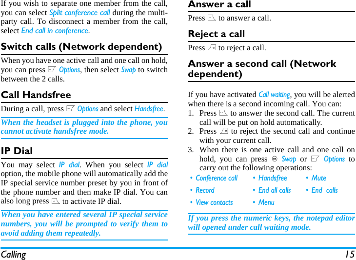 Calling 15If you wish to separate one member from the call,you can select Split conference call during the multi-party call. To disconnect a member from the call,select End call in conference.Switch calls (Network dependent)When you have one active call and one call on hold,you can press L Options, then select Swap to switchbetween the 2 calls. Call HandsfreeDuring a call, press L Options and select Handsfree.When the headset is plugged into the phone, youcannot activate handsfree mode.IP Dial You may select IP dial. When you select IP dialoption, the mobile phone will automatically add theIP special service number preset by you in front ofthe phone number and then make IP dial. You canalso long press ( to activate IP dial.When you have entered several IP special servicenumbers, you will be prompted to verify them toavoid adding them repeatedly.Answer a callPress ( to answer a call.Reject a callPress ) to reject a call.Answer a second call (Network dependent) If you have activated Call waiting, you will be alertedwhen there is a second incoming call. You can: 1. Press ( to answer the second call. The currentcall will be put on hold automatically.2. Press ) to reject the second call and continuewith your current call.3. When there is one active call and one call onhold, you can press , Swap or L Options tocarry out the following operations:If you press the numeric keys, the notepad editorwill opened under call waiting mode. &bull; Conference call &bull; Handsfree &bull; Mute&bull; Record &bull; End all calls &bull; End  calls&bull; View contacts &bull; Menu
