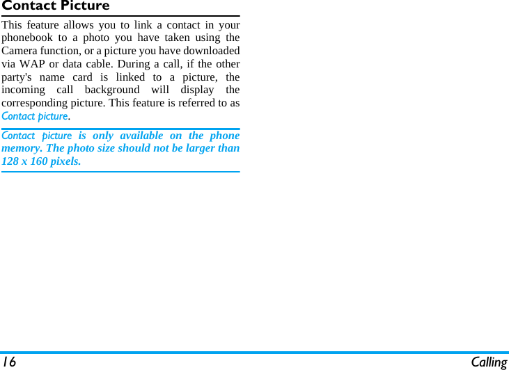 16 CallingContact PictureThis feature allows you to link a contact in yourphonebook to a photo you have taken using theCamera function, or a picture you have downloadedvia WAP or data cable. During a call, if the otherparty's name card is linked to a picture, theincoming call background will display thecorresponding picture. This feature is referred to asContact picture.Contact picture is only available on the phonememory. The photo size should not be larger than128 x 160 pixels.
