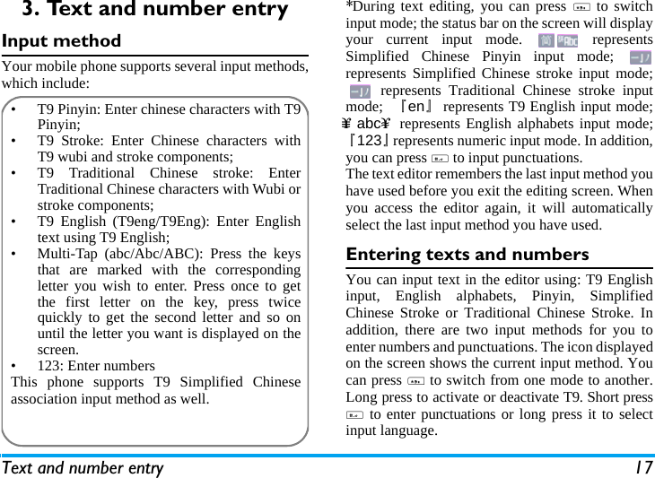 Text and number entry 173. Text and number entryInput methodYour mobile phone supports several input methods,which include:*During text editing, you can press * to switchinput mode; the status bar on the screen will displayyour current input mode.   representsSimplified Chinese Pinyin input mode; represents Simplified Chinese stroke input mode; represents Traditional Chinese stroke inputmode;  『en』represents T9 English input mode;&upsih;&equiv; abc&upsih;&asymp; represents English alphabets input mode;『123』represents numeric input mode. In addition,you can press # to input punctuations.The text editor remembers the last input method youhave used before you exit the editing screen. Whenyou access the editor again, it will automaticallyselect the last input method you have used. Entering texts and numbersYou can input text in the editor using: T9 Englishinput, English alphabets, Pinyin, SimplifiedChinese Stroke or Traditional Chinese Stroke. Inaddition, there are two input methods for you toenter numbers and punctuations. The icon displayedon the screen shows the current input method. Youcan press * to switch from one mode to another.Long press to activate or deactivate T9. Short press# to enter punctuations or long press it to selectinput language.&bull;  T9 Pinyin: Enter chinese characters with T9Pinyin;&bull;  T9 Stroke: Enter Chinese characters withT9 wubi and stroke components; &bull;  T9 Traditional Chinese stroke: EnterTraditional Chinese characters with Wubi orstroke components;&bull;  T9 English (T9eng/T9Eng): Enter Englishtext using T9 English;&bull;  Multi-Tap (abc/Abc/ABC): Press the keysthat are marked with the correspondingletter you wish to enter. Press once to getthe first letter on the key, press twicequickly to get the second letter and so onuntil the letter you want is displayed on thescreen.&bull;  123: Enter numbersThis phone supports T9 Simplified Chineseassociation input method as well.