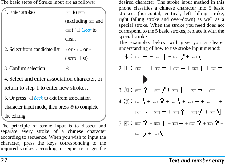 22 Text and number entryThe basic steps of Stroke input are as follows:The principle of stroke input is to dissect andseparate every stroke of a chinese characteraccording to sequence. When you wish to input thecharacter, press the keys corresponding to therequired strokes according to sequence to get thedesired character. The stroke input method in thisphone classifies a chinese character into 5 basicstrokes: (horizontal, vertical, left falling stroke,right falling stroke and over-down) as well as aspecial stroke. When the stroke you need does notcorrespond to the 5 basic strokes, replace it with thespecial stroke. The examples below will give you a clearerunderstanding of how to use stroke input method:1.木∶1  + 2  + 3  + 4  2.田∶2  + 5  + 1  + 2  + 1  +   3.加∶6  + 3  + 1  + 5  + 1 4.凉∶4  + 6  + 4  + 1  + 2  + 5  + 1  + 6  + 3   + 4 5. 陈∶6  + 2  + 1  + 6  + 6  + 3  + 4  1. Enter strokes2 to 9 (excluding 3 and 7) R Clear to clear.2. Select from candidate list< or > / + or -( scroll list)3. Confirm selection,4. Select and enter association character, or return to step 1 to enter new strokes.5. Or press R Back to exit from association character input mode, then press , to complete the editing.
