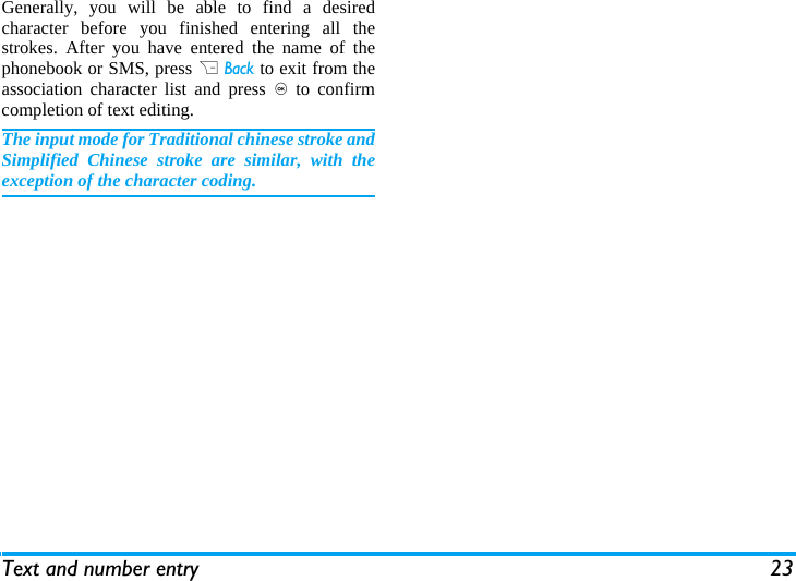 Text and number entry 23Generally, you will be able to find a desiredcharacter before you finished entering all thestrokes. After you have entered the name of thephonebook or SMS, press R Back to exit from theassociation character list and press , to confirmcompletion of text editing. The input mode for Traditional chinese stroke andSimplified Chinese stroke are similar, with theexception of the character coding. 