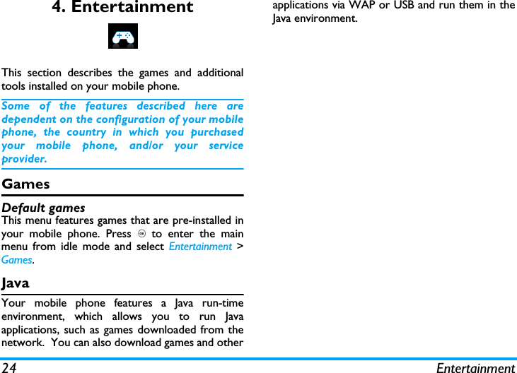 24 Entertainment4. EntertainmentThis section describes the games and additionaltools installed on your mobile phone.Some of the features described here aredependent on the configuration of your mobilephone, the country in which you purchasedyour mobile phone, and/or your serviceprovider.GamesDefault gamesThis menu features games that are pre-installed inyour mobile phone. Press , to enter the mainmenu from idle mode and select Entertainment >Games.JavaYour mobile phone features a Java run-timeenvironment, which allows you to run Javaapplications, such as games downloaded from thenetwork.  You can also download games and otherapplications via WAP or USB and run them in theJava environment.