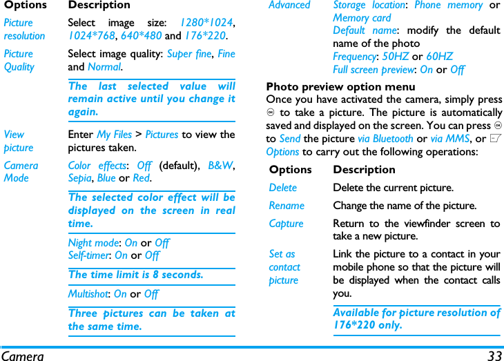 Camera 33Photo preview option menuOnce you have activated the camera, simply press, to take a picture. The picture is automaticallysaved and displayed on the screen. You can press ,to Send the picture via Bluetooth or via MMS, or LOptions to carry out the following operations: Options DescriptionPictureresolutionSelect image size: 1280*1024,1024*768, 640*480 and 176*220.Picture QualitySelect image quality: Super fine, Fineand Normal.The last selected value willremain active until you change itagain.ViewpictureEnter My Files > Pictures to view thepictures taken.Camera ModeColor effects:  Off  (default),  B&amp;W,Sepia, Blue or Red. The selected color effect will bedisplayed on the screen in realtime. Night mode: On or OffSelf-timer: On or OffThe time limit is 8 seconds. Multishot: On or OffThree pictures can be taken atthe same time.Advanced Storage location:  Phone memory orMemory cardDefault name: modify the defaultname of the photo Frequency: 50HZ or 60HZFull screen preview: On or OffOptions DescriptionDelete Delete the current picture.Rename Change the name of the picture.Capture Return to the viewfinder screen totake a new picture.Set as contact pictureLink the picture to a contact in yourmobile phone so that the picture willbe displayed when the contact callsyou.Available for picture resolution of176*220 only.