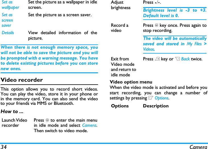 34 CameraWhen there is not enough memory space, youwill not be able to save the picture and you willbe prompted with a warning message. You haveto delete existing pictures before you can storenew ones. Video recorderThis option allows you to record short videos.You can play the video, store it in your phone orin the memory card. You can also send the videoto your friends via MMS or Bluetooth. How to ...Video option menuWhen the video mode is activated and before youstart recording, you can change a number ofsettings by pressing L Options.Set as wallpaperSet the picture as a wallpaper in idlescreen.Set as screen saverSet the picture as a screen saver.Details View detailed information of thepicture.Launch Video recorderPress , to enter the main menuin idle mode and select Camera.Then switch to video mode.Adjust brightnessPress +/-.Brightness level is -3 to +3.Default level is 0. Record a videoPress , key once. Press again tostop recording.The video will be automaticallysaved and stored in My Files >Videos. Exit from Video mode and return to idle modePress ) key or R Back twice.Options Description