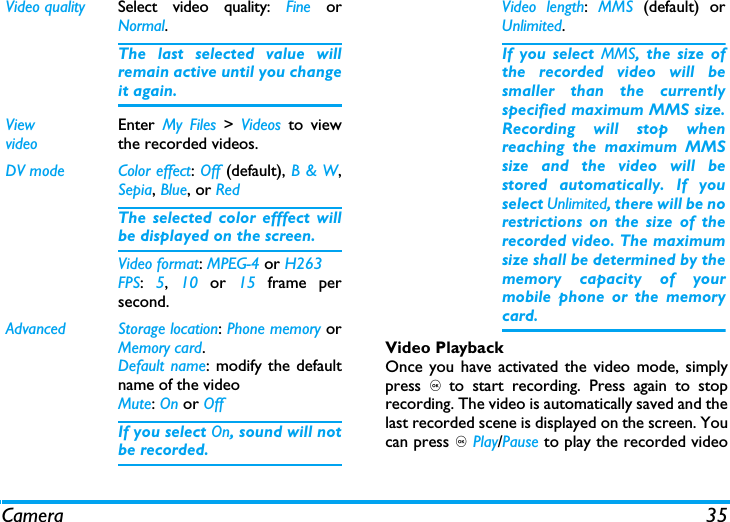 Camera 35Video PlaybackOnce you have activated the video mode, simplypress , to start recording. Press again to stoprecording. The video is automatically saved and thelast recorded scene is displayed on the screen. Youcan press , Play/Pause to play the recorded videoVideo quality Select video quality: Fine orNormal.The last selected value willremain active until you changeit again.ViewvideoEnter  My Files > Videos to viewthe recorded videos.DV mode Color effect: Off (default), B &amp; W,Sepia, Blue, or RedThe selected color efffect willbe displayed on the screen. Video format: MPEG-4 or H263FPS:  5,  10 or 15  frame persecond.Advanced Storage location: Phone memory orMemory card.Default name: modify the defaultname of the videoMute: On or OffIf you select On, sound will notbe recorded.Video length:  MMS (default) orUnlimited.If you select MMS, the size ofthe recorded video will besmaller than the currentlyspecified maximum MMS size.Recording will stop whenreaching the maximum MMSsize and the video will bestored automatically. If youselect Unlimited, there will be norestrictions on the size of therecorded video. The maximumsize shall be determined by thememory capacity of yourmobile phone or the memorycard.