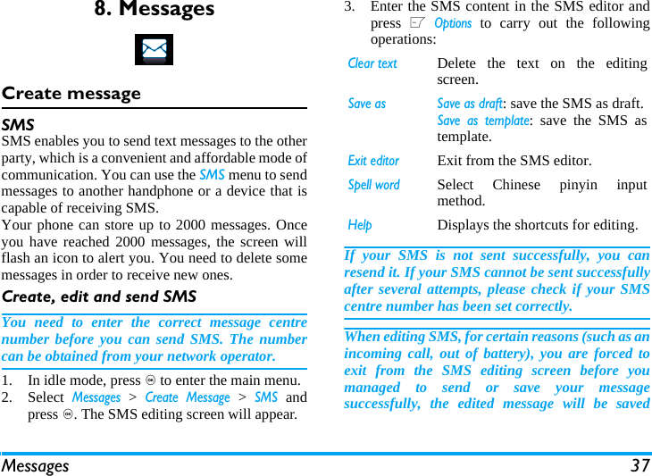 Messages 378. MessagesCreate messageSMSSMS enables you to send text messages to the otherparty, which is a convenient and affordable mode ofcommunication. You can use the SMS menu to sendmessages to another handphone or a device that iscapable of receiving SMS. Your phone can store up to 2000 messages. Onceyou have reached 2000 messages, the screen willflash an icon to alert you. You need to delete somemessages in order to receive new ones. Create, edit and send SMSYou need to enter the correct message centrenumber before you can send SMS. The numbercan be obtained from your network operator. 1. In idle mode, press , to enter the main menu. 2. Select Messages > Create Message > SMS andpress ,. The SMS editing screen will appear. 3. Enter the SMS content in the SMS editor andpress L Options to carry out the followingoperations: If your SMS is not sent successfully, you canresend it. If your SMS cannot be sent successfullyafter several attempts, please check if your SMScentre number has been set correctly. When editing SMS, for certain reasons (such as anincoming call, out of battery), you are forced toexit from the SMS editing screen before youmanaged to send or save your messagesuccessfully, the edited message will be savedClear textDelete the text on the editingscreen. Save as  Save as draft: save the SMS as draft.Save as template: save the SMS astemplate.Exit editorExit from the SMS editor.Spell wordSelect Chinese pinyin inputmethod.HelpDisplays the shortcuts for editing.