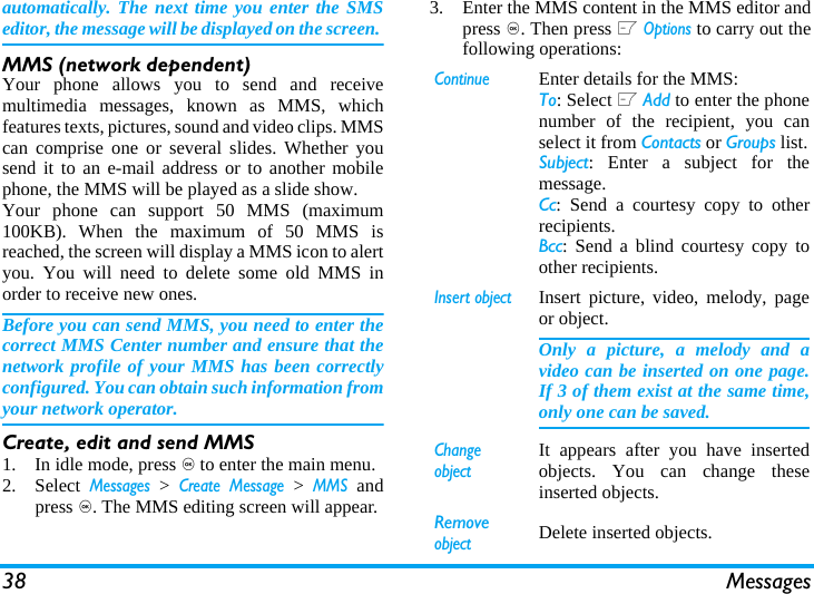 38 Messagesautomatically. The next time you enter the SMSeditor, the message will be displayed on the screen. MMS (network dependent)Your phone allows you to send and receivemultimedia messages, known as MMS, whichfeatures texts, pictures, sound and video clips. MMScan comprise one or several slides. Whether yousend it to an e-mail address or to another mobilephone, the MMS will be played as a slide show. Your phone can support 50 MMS (maximum100KB). When the maximum of 50 MMS isreached, the screen will display a MMS icon to alertyou. You will need to delete some old MMS inorder to receive new ones.Before you can send MMS, you need to enter thecorrect MMS Center number and ensure that thenetwork profile of your MMS has been correctlyconfigured. You can obtain such information fromyour network operator. Create, edit and send MMS1. In idle mode, press , to enter the main menu.2. Select Messages > Create Message > MMS andpress ,. The MMS editing screen will appear. 3. Enter the MMS content in the MMS editor andpress ,. Then press L Options to carry out thefollowing operations: ContinueEnter details for the MMS:To: Select L Add to enter the phonenumber of the recipient, you canselect it from Contacts or Groups list.Subject: Enter a subject for themessage.Cc: Send a courtesy copy to otherrecipients.Bcc: Send a blind courtesy copy toother recipients.Insert objectInsert picture, video, melody, pageor object. Only a picture, a melody and avideo can be inserted on one page.If 3 of them exist at the same time,only one can be saved.Change objectIt appears after you have insertedobjects. You can change theseinserted objects. Remove objectDelete inserted objects.