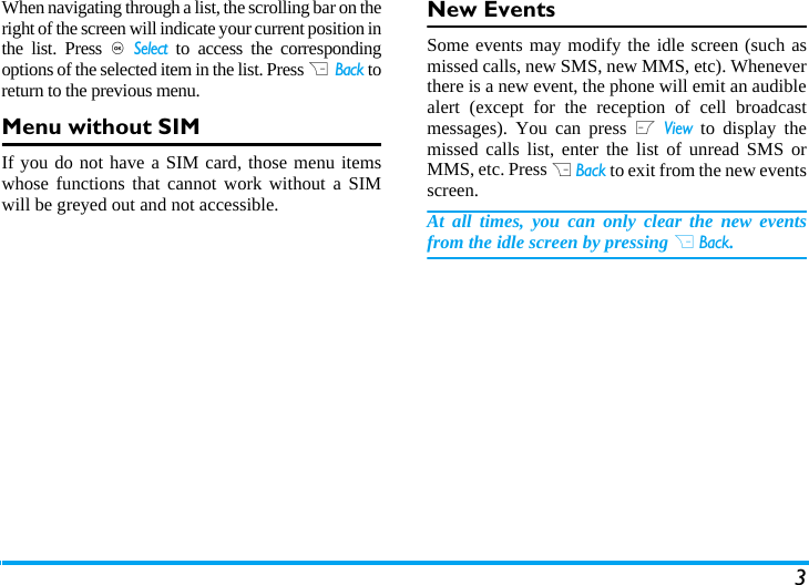 3When navigating through a list, the scrolling bar on theright of the screen will indicate your current position inthe list. Press , Select to access the correspondingoptions of the selected item in the list. Press R  Back toreturn to the previous menu. Menu without SIMIf you do not have a SIM card, those menu itemswhose functions that cannot work without a SIMwill be greyed out and not accessible.  New EventsSome events may modify the idle screen (such asmissed calls, new SMS, new MMS, etc). Wheneverthere is a new event, the phone will emit an audiblealert (except for the reception of cell broadcastmessages). You can press L View to display themissed calls list, enter the list of unread SMS orMMS, etc. Press R Back to exit from the new eventsscreen. At all times, you can only clear the new eventsfrom the idle screen by pressing R Back.