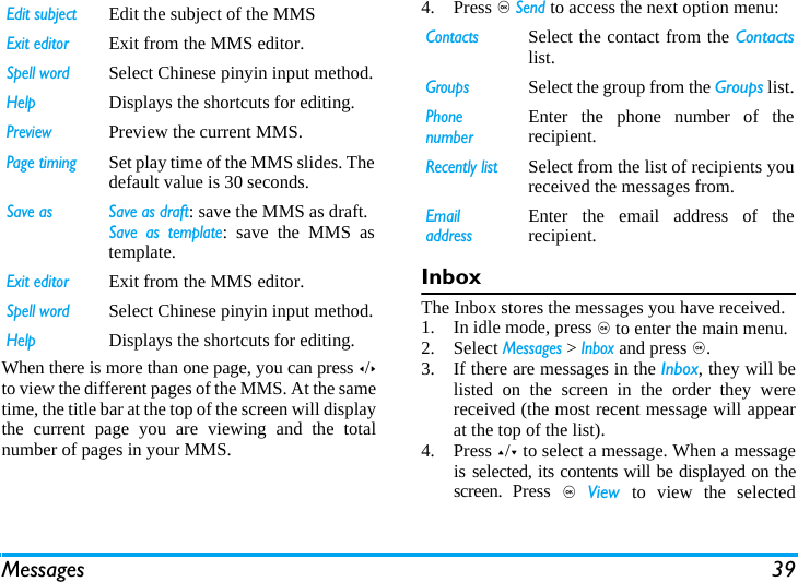 Messages 39When there is more than one page, you can press </>to view the different pages of the MMS. At the sametime, the title bar at the top of the screen will displaythe current page you are viewing and the totalnumber of pages in your MMS. 4. Press , Send to access the next option menu:InboxThe Inbox stores the messages you have received. 1. In idle mode, press , to enter the main menu.2. Select Messages > Inbox and press ,.3. If there are messages in the Inbox, they will belisted on the screen in the order they werereceived (the most recent message will appearat the top of the list).4. Press +/- to select a message. When a messageis selected, its contents will be displayed on thescreen. Press , View  to view the selectedEdit subjectEdit the subject of the MMSExit editorExit from the MMS editor.Spell wordSelect Chinese pinyin input method.HelpDisplays the shortcuts for editing.PreviewPreview the current MMS.Page timingSet play time of the MMS slides. Thedefault value is 30 seconds.Save as  Save as draft: save the MMS as draft.Save as template: save the MMS astemplate.Exit editorExit from the MMS editor.Spell wordSelect Chinese pinyin input method.HelpDisplays the shortcuts for editing.ContactsSelect the contact from the Contactslist.GroupsSelect the group from the Groups list.Phone numberEnter the phone number of therecipient.Recently listSelect from the list of recipients youreceived the messages from.Email addressEnter the email address of therecipient.