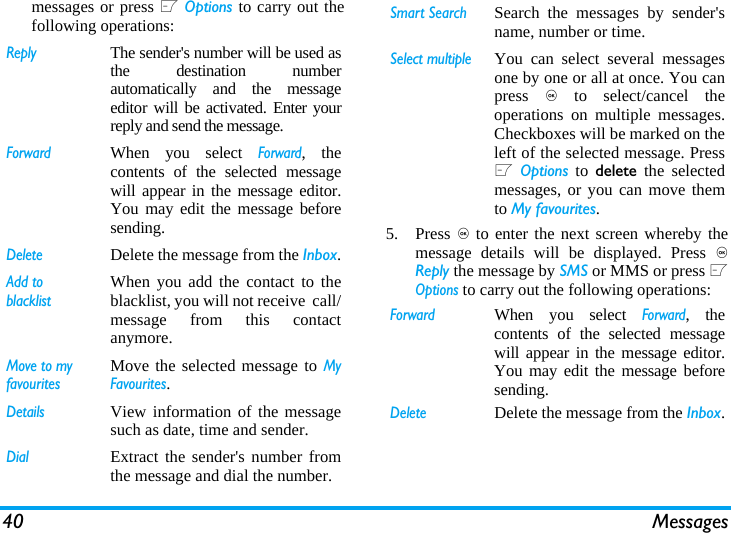 40 Messagesmessages or press L Options to carry out thefollowing operations:5. Press , to enter the next screen whereby themessage details will be displayed. Press ,Reply the message by SMS or MMS or press LOptions to carry out the following operations:ReplyThe sender's number will be used asthe destination numberautomatically and the messageeditor will be activated. Enter yourreply and send the message.ForwardWhen you select Forward, thecontents of the selected messagewill appear in the message editor.You may edit the message beforesending. DeleteDelete the message from the Inbox.Add to blacklistWhen you add the contact to theblacklist, you will not receive  call/message from this contactanymore.Move to my favouritesMove the selected message to MyFavourites.DetailsView information of the messagesuch as date, time and sender.DialExtract the sender's number fromthe message and dial the number.Smart SearchSearch the messages by sender'sname, number or time.Select multipleYou can select several messagesone by one or all at once. You canpress , to select/cancel theoperations on multiple messages.Checkboxes will be marked on theleft of the selected message. PressL Options to delete the selectedmessages, or you can move themto My favourites.ForwardWhen you select Forward, thecontents of the selected messagewill appear in the message editor.You may edit the message beforesending. DeleteDelete the message from the Inbox.