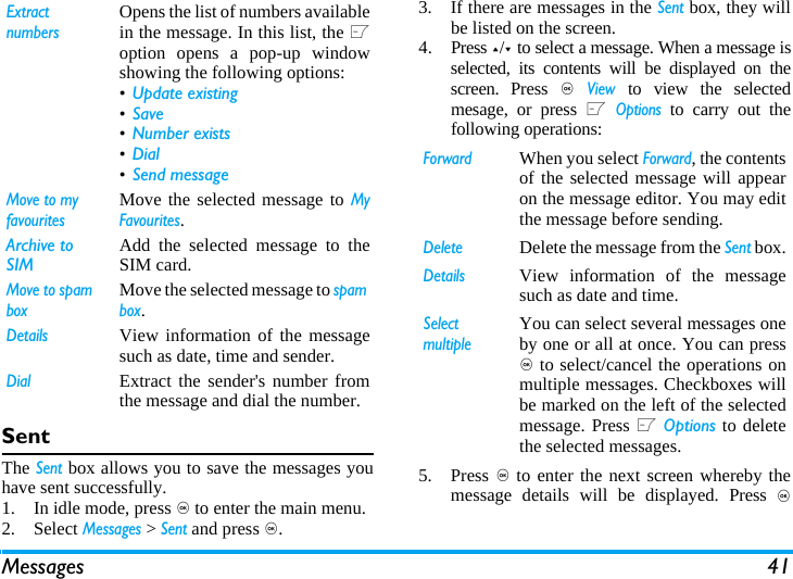 Messages 41SentThe Sent box allows you to save the messages youhave sent successfully. 1. In idle mode, press , to enter the main menu.2. Select Messages > Sent and press ,.3. If there are messages in the Sent box, they willbe listed on the screen. 4. Press +/- to select a message. When a message isselected, its contents will be displayed on thescreen. Press , View to view the selectedmesage, or press L Options to carry out thefollowing operations:5. Press , to enter the next screen whereby themessage details will be displayed. Press ,Extract numbersOpens the list of numbers availablein the message. In this list, the Loption opens a pop-up windowshowing the following options:&bull;Update existing&bull;Save &bull;Number exists &bull;Dial &bull;Send message Move to my favouritesMove the selected message to MyFavourites.Archive to SIM Add the selected message to theSIM card.Move to spam boxMove the selected message to spam box.DetailsView information of the messagesuch as date, time and sender.DialExtract the sender's number fromthe message and dial the number.ForwardWhen you select Forward, the contentsof the selected message will appearon the message editor. You may editthe message before sending. DeleteDelete the message from the Sent box.DetailsView information of the messagesuch as date and time.Select multipleYou can select several messages oneby one or all at once. You can press, to select/cancel the operations onmultiple messages. Checkboxes willbe marked on the left of the selectedmessage. Press L Options to deletethe selected messages.