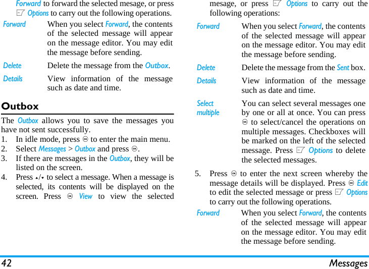 42 MessagesForward to forward the selected mesage, or pressL Options to carry out the following operations. OutboxThe Outbox allows you to save the messages youhave not sent successfully. 1. In idle mode, press , to enter the main menu.2. Select Messages > Outbox and press ,.3. If there are messages in the Outbox, they will belisted on the screen. 4. Press +/- to select a message. When a message isselected, its contents will be displayed on thescreen. Press , View to view the selectedmesage, or press L Options to carry out thefollowing operations:5. Press , to enter the next screen whereby themessage details will be displayed. Press , Editto edit the selected message or press L Optionsto carry out the following operations. ForwardWhen you select Forward, the contentsof the selected message will appearon the message editor. You may editthe message before sending. DeleteDelete the message from the Outbox.DetailsView information of the messagesuch as date and time.ForwardWhen you select Forward, the contentsof the selected message will appearon the message editor. You may editthe message before sending. DeleteDelete the message from the Sent box.DetailsView information of the messagesuch as date and time.Select multipleYou can select several messages oneby one or all at once. You can press, to select/cancel the operations onmultiple messages. Checkboxes willbe marked on the left of the selectedmessage. Press L Options to deletethe selected messages.ForwardWhen you select Forward, the contentsof the selected message will appearon the message editor. You may editthe message before sending. 