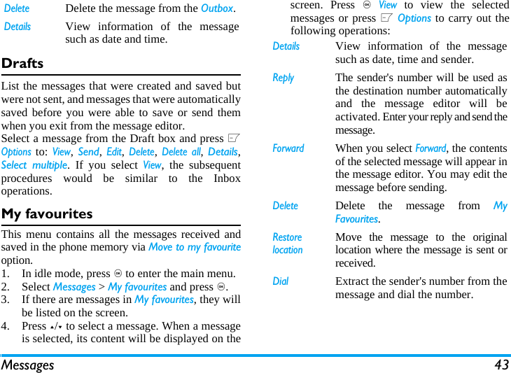 Messages 43DraftsList the messages that were created and saved butwere not sent, and messages that were automaticallysaved before you were able to save or send themwhen you exit from the message editor. Select a message from the Draft box and press LOptions to: View, Send, Edit, Delete, Delete all, Details,Select multiple. If you select View, the subsequentprocedures would be similar to the Inboxoperations.My favouritesThis menu contains all the messages received andsaved in the phone memory via Move to my favouriteoption. 1. In idle mode, press , to enter the main menu. 2. Select Messages > My favourites and press ,.3. If there are messages in My favourites, they willbe listed on the screen. 4. Press +/- to select a message. When a messageis selected, its content will be displayed on thescreen. Press , View to view the selectedmessages or press L Options to carry out thefollowing operations:DeleteDelete the message from the Outbox.DetailsView information of the messagesuch as date and time.DetailsView information of the messagesuch as date, time and sender.ReplyThe sender's number will be used asthe destination number automaticallyand the message editor will beactivated. Enter your reply and send themessage.ForwardWhen you select Forward, the contentsof the selected message will appear inthe message editor. You may edit themessage before sending. DeleteDelete the message from MyFavourites.Restore locationMove the message to the originallocation where the message is sent orreceived.DialExtract the sender's number from themessage and dial the number.