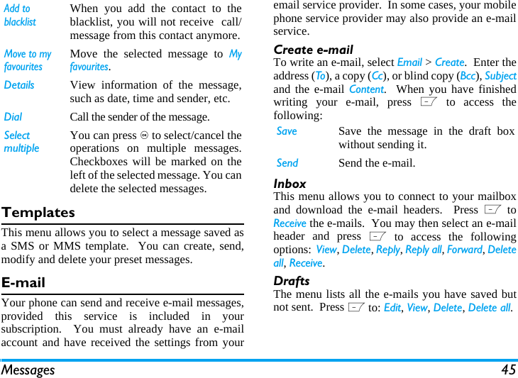 Messages 45TemplatesThis menu allows you to select a message saved asa SMS or MMS template.  You can create, send,modify and delete your preset messages.E-mailYour phone can send and receive e-mail messages,provided this service is included in yoursubscription.  You must already have an e-mailaccount and have received the settings from youremail service provider.  In some cases, your mobilephone service provider may also provide an e-mailservice.Create e-mailTo write an e-mail, select Email > Create.  Enter theaddress (To), a copy (Cc), or blind copy (Bcc), Subjectand the e-mail Content.  When you have finishedwriting your e-mail, press L to access thefollowing:InboxThis menu allows you to connect to your mailboxand download the e-mail headers.  Press L toReceive the e-mails.  You may then select an e-mailheader and press L to access the followingoptions:  View, Delete, Reply, Reply all, Forward, Deleteall, Receive.DraftsThe menu lists all the e-mails you have saved butnot sent.  Press L to: Edit, View, Delete, Delete all.Add to blacklistWhen you add the contact to theblacklist, you will not receive  call/message from this contact anymore.Move to my favouritesMove the selected message to Myfavourites.Details View information of the message,such as date, time and sender, etc.Dial Call the sender of the message.Select multipleYou can press , to select/cancel theoperations on multiple messages.Checkboxes will be marked on theleft of the selected message. You candelete the selected messages.Save Save the message in the draft boxwithout sending it.Send Send the e-mail.