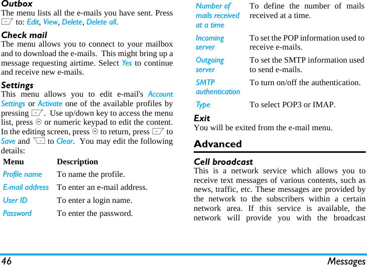 46 MessagesOutboxThe menu lists all the e-mails you have sent. PressL to: Edit, View, Delete, Delete all.Check mailThe menu allows you to connect to your mailboxand to download the e-mails.  This might bring up amessage requesting airtime. Select Yes to continueand receive new e-mails.SettingsThis menu allows you to edit e-mail's AccountSettings or Activate one of the available profiles bypressing L.  Use up/down key to access the menulist, press , or numeric keypad to edit the content.In the editing screen, press , to return, press L toSave and R to Clear.  You may edit the followingdetails:ExitYou will be exited from the e-mail menu.AdvancedCell broadcastThis is a network service which allows you toreceive text messages of various contents, such asnews, traffic, etc. These messages are provided bythe network to the subscribers within a certainnetwork area. If this service is available, thenetwork will provide you with the broadcastMenu DescriptionProfile name To name the profile.E-mail address To enter an e-mail address.User ID To enter a login name.Password To enter the password.Number of mails received at a timeTo define the number of mailsreceived at a time.Incoming serverTo set the POP information used toreceive e-mails.Outgoing serverTo set the SMTP information usedto send e-mails.SMTP authenticationTo turn on/off the authentication.Type To select POP3 or IMAP.