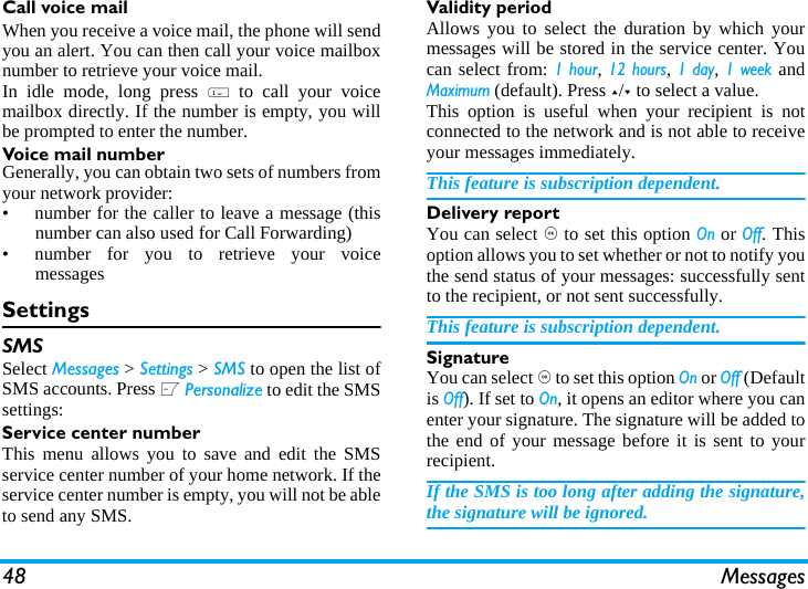 48 MessagesCall voice mailWhen you receive a voice mail, the phone will sendyou an alert. You can then call your voice mailboxnumber to retrieve your voice mail. In idle mode, long press 1 to call your voicemailbox directly. If the number is empty, you willbe prompted to enter the number. Voice mail numberGenerally, you can obtain two sets of numbers fromyour network provider: &bull;  number for the caller to leave a message (thisnumber can also used for Call Forwarding)&bull;  number for you to retrieve your voicemessagesSettingsSMSSelect Messages > Settings > SMS to open the list ofSMS accounts. Press L Personalize to edit the SMSsettings:Service center numberThis menu allows you to save and edit the SMSservice center number of your home network. If theservice center number is empty, you will not be ableto send any SMS.Validity periodAllows you to select the duration by which yourmessages will be stored in the service center. Youcan select from: 1 hour, 12 hours, 1 day, 1 week andMaximum (default). Press +/- to select a value. This option is useful when your recipient is notconnected to the network and is not able to receiveyour messages immediately. This feature is subscription dependent. Delivery reportYou can select , to set this option On or Off. Thisoption allows you to set whether or not to notify youthe send status of your messages: successfully sentto the recipient, or not sent successfully. This feature is subscription dependent. SignatureYou can select , to set this option On or Off (Defaultis Off). If set to On, it opens an editor where you canenter your signature. The signature will be added tothe end of your message before it is sent to yourrecipient. If the SMS is too long after adding the signature,the signature will be ignored. 