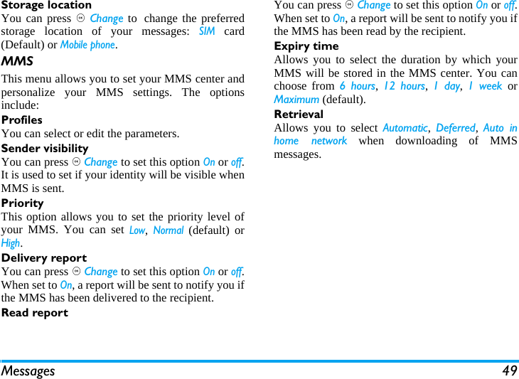 Messages 49Storage locationYou can press , Change to change the preferredstorage location of your messages: SIM card(Default) or Mobile phone.MMSThis menu allows you to set your MMS center andpersonalize your MMS settings. The optionsinclude: ProfilesYou can select or edit the parameters.Sender visibilityYou can press , Change to set this option On or off.It is used to set if your identity will be visible whenMMS is sent.PriorityThis option allows you to set the priority level ofyour MMS. You can set Low, Normal (default) orHigh.Delivery reportYou can press , Change to set this option On or off.When set to On, a report will be sent to notify you ifthe MMS has been delivered to the recipient. Read reportYou can press , Change to set this option On or off.When set to On, a report will be sent to notify you ifthe MMS has been read by the recipient. Expiry timeAllows you to select the duration by which yourMMS will be stored in the MMS center. You canchoose from 6 hours,  12 hours, 1 day,  1 week orMaximum (default). RetrievalAllows you to select Automatic,  Deferred,  Auto inhome network when downloading of MMSmessages.