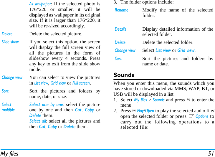 My files 513. The folder options include: SoundsWhen you enter this menu, the sounds which youhave stored or downloaded via MMS, WAP, BT, orUSB will be displayed in a list. 1. Select My files > Sounds and press , to enter themenu.2. Press , Play/Open to play the selected audio file/open the selected folder or press L Options tocarry out the following operations to aselected file:As wallpaper: If the selected photo is176*220 or smaller, it will bedisplayed as wallpaper in its originalsize. If it is larger than 176*220, itwill be re-sized accordingly. DeleteDelete the selected picture.Slide showIf you select this option, the screenwill display the full screen view ofall the pictures in the form ofslideshow every 4 seconds. Pressany key to exit from the slide showmode. Change viewYou can select to view the picturesin List view, Grid view or Full screen.SortSort the pictures and folders byname, date, or size.SelectmultipleSelect one by one: select the pictureone by one and then Cut,  Copy orDelete them.Select all: select all the pictures andthen Cut, Copy or Delete them.RenameModify the name of the selectedfolder.DetailsDisplay detailed information of theselected folder. DeleteDelete the selected folder.Change viewSelect List view or Grid view.SortSort the pictures and folders byname or date.