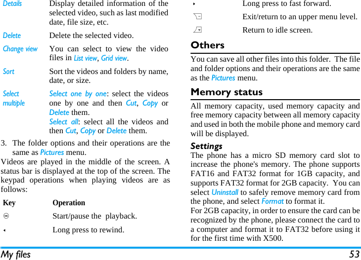 My files 533. The folder options and their operations are thesame as Pictures menu.Videos are played in the middle of the screen. Astatus bar is displayed at the top of the screen. Thekeypad operations when playing videos are asfollows: OthersYou can save all other files into this folder.  The fileand folder options and their operations are the sameas the Pictures menu.Memory statusAll memory capacity, used memory capacity andfree memory capacity between all memory capacityand used in both the mobile phone and memory cardwill be displayed.SettingsThe phone has a micro SD memory card slot toincrease the phone's memory. The phone supportsFAT16 and FAT32 format for 1GB capacity, andsupports FAT32 format for 2GB capacity.  You canselect Uninstall to safely remove memory card fromthe phone, and select Format to format it.For 2GB capacity, in order to ensure the card can berecognized by the phone, please connect the card toa computer and format it to FAT32 before using itfor the first time with X500.DetailsDisplay detailed information of theselected video, such as last modifieddate, file size, etc. DeleteDelete the selected video.Change viewYou can select to view the videofiles in List view, Grid view.SortSort the videos and folders by name,date, or size.SelectmultipleSelect one by one: select the videosone by one and then Cut,  Copy orDelete them.Select all: select all the videos andthen Cut, Copy or Delete them.Key Operation, Start/pause the  playback.<Long press to rewind.>Long press to fast forward.RExit/return to an upper menu level.)Return to idle screen.