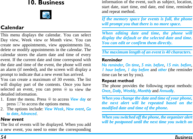 54 Business10. BusinessCalendarThis menu displays the calendar. You can selectDay view, Week view or Month view. You cancreate new appointments, view appointments list,delete or modify appointments in the calendar. Thecalendar stores the alarm date and time of everyevent. If the current date and time correspond withthe date and time of the event, the phone will emitan alarm (if needed), and the screen will display aprompt to indicate that a new event has arrived. You can create a maximum of 30 events. The listwill display part of the contents. Once you haveselected an event, you can press , to view thedetailed information.1. Enter the menu. Press , to access View day orpress Lto access the options menu.2. The options include: View Week, New event, Goto date, Advanced.New eventThe list of events will be displayed. When you adda new event, you need to enter the correspondinginformation of the event, such as subject, location,start date, start time, end date, end time, reminderand repeat method.If the memory space for events is full, the phonewill prompt you that there is no more space. When editing date and time, the phone willdisplay the default or the selected date and time.You can edit or confirm them directly. The maximum length of an event is 40 characters. ReminderNo reminder, On time, 5 min. before, 15 min. before,1 hour before, 1 day before and other (the remindertime can be set by you).Repeat methodThe phone provides the following repeat methods:Once, Daily, Weekly, Monthly and Annually.When you change the date and time of your phone,the next alert will be repeated based on themodified date and time of the phone. When you switched off the phone, the organizer alertwill be postponed until the next time you switch on