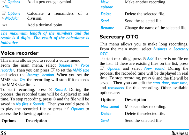 56 BusinessThe maximum length of the numbers and theresult is 8 digits. The result of the calculator isindicative.Voice recorderThis menu allows you to record a voice memo.From the main menu, select Business  >  Voicerecorder. Then you can press L to set the MMS sizeand select the Storage location. When you set theMMS size On, the recording will stop if it exceedsthe MMS size limit.To start recording, press , Record. During theprocess, the recorded time will be displayed in realtime. To stop recording, press , and the file will besaved in My files > Sounds.  Then you could press ,to play the recorded file or press L Options toaccess the following options: Secretary OTGThis menu allows you to make long recordings.From the main menu, select Business > SecretaryOTG.To start recording, press , Add if there is no file onthe list.  If there are existing files on the list, pressL Options  and select New sound. During theprocess, the recorded time will be displayed in realtime. To stop recording, press , and the file will besaved.  Then you can edit the start date, start time,and  reminders for this recording. Other availableoptions are:L Options > %  Add a percentage symbol.L Options > ModularCalculate a remainders of adivision.#Add a decimal point.Options DescriptionNew episodeMake another recording.Delete Delete the selected file.Send Send the selected file.Rename Change the name of the selected file.Options DescriptionNew sound Make another recording.Delete Delete the selected file.Send Send the selected file.