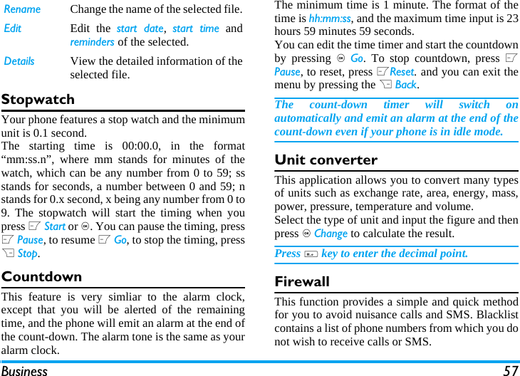 Business 57StopwatchYour phone features a stop watch and the minimumunit is 0.1 second.The starting time is 00:00.0, in the format&ldquo;mm:ss.n&rdquo;, where mm stands for minutes of thewatch, which can be any number from 0 to 59; ssstands for seconds, a number between 0 and 59; nstands for 0.x second, x being any number from 0 to9. The stopwatch will start the timing when youpress L Start or ,. You can pause the timing, pressL Pause, to resume L Go, to stop the timing, pressR Stop.CountdownThis feature is very simliar to the alarm clock,except that you will be alerted of the remainingtime, and the phone will emit an alarm at the end ofthe count-down. The alarm tone is the same as youralarm clock.The minimum time is 1 minute. The format of thetime is hh:mm:ss, and the maximum time input is 23hours 59 minutes 59 seconds. You can edit the time timer and start the countdownby pressing , Go. To stop countdown, press LPause, to reset, press LReset. and you can exit themenu by pressing the R Back.The count-down timer will switch onautomatically and emit an alarm at the end of thecount-down even if your phone is in idle mode.Unit converterThis application allows you to convert many typesof units such as exchange rate, area, energy, mass,power, pressure, temperature and volume.Select the type of unit and input the figure and thenpress , Change to calculate the result.Press # key to enter the decimal point.FirewallThis function provides a simple and quick methodfor you to avoid nuisance calls and SMS. Blacklistcontains a list of phone numbers from which you donot wish to receive calls or SMS.Rename Change the name of the selected file.Edit Edit the start date,  start time andreminders of the selected.Details View the detailed information of theselected file.
