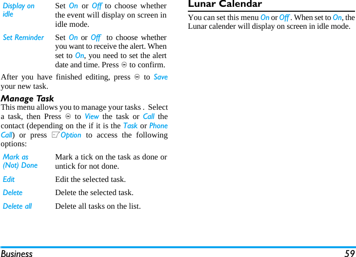 Business 59After you have finished editing, press , to Saveyour new task. Manage TaskThis menu allows you to manage your tasks .  Selecta task, then Press , to View the task or Call thecontact (depending on the if it is the Task or PhoneCall) or press LOption  to access the followingoptions: Lunar CalendarYou can set this menu On or Off . When set to On, theLunar calender will display on screen in idle mode.Display on idle Set  On  or  Off to choose whetherthe event will display on screen inidle mode.Set Reminder Set On or Off  to choose whetheryou want to receive the alert. Whenset to On, you need to set the alertdate and time. Press , to confirm.Mark as (Not) Done Mark a tick on the task as done oruntick for not done.Edit Edit the selected task.Delete Delete the selected task.Delete all Delete all tasks on the list.