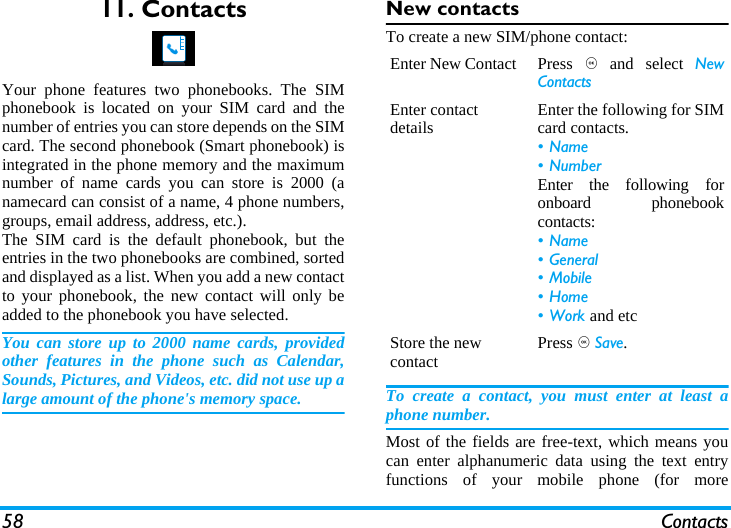58 Contacts11. ContactsYour phone features two phonebooks. The SIMphonebook is located on your SIM card and thenumber of entries you can store depends on the SIMcard. The second phonebook (Smart phonebook) isintegrated in the phone memory and the maximumnumber of name cards you can store is 2000 (anamecard can consist of a name, 4 phone numbers,groups, email address, address, etc.).The SIM card is the default phonebook, but theentries in the two phonebooks are combined, sortedand displayed as a list. When you add a new contactto your phonebook, the new contact will only beadded to the phonebook you have selected.You can store up to 2000 name cards, providedother features in the phone such as Calendar,Sounds, Pictures, and Videos, etc. did not use up alarge amount of the phone's memory space.New contactsTo create a new SIM/phone contact:To create a contact, you must enter at least aphone number.Most of the fields are free-text, which means youcan enter alphanumeric data using the text entryfunctions of your mobile phone (for moreEnter New Contact Press , and select NewContactsEnter contact details Enter the following for SIMcard contacts.&bull;Name&bull; NumberEnter the following foronboard phonebookcontacts:&bull;Name&bull; General&bull; Mobile&bull;Home&bull;Work and etcStore the new contact Press , Save.