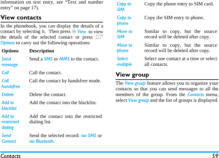 Contacts 59information on text entry, see &ldquo;Text and numberentry&rdquo; on page 17).View contactsIn the phonebook, you can display the details of acontact by selecting it.  Then press , Viewoto viewthe details of the selected contact or press LOptions to carry out the following operations:View groupThe View group feature allows you to organize yourcontacts so that you can send messages to all themembers of the group. From the Contacts menu,select View group and the list of groups is displayed.Options DescriptionSendmessageSend a SMS or MMS to the contact.Call Call the contact.Call handsfree Call the contact by handsfree mode.Delete Delete the contact.Add to blacklistAdd the contact into the blacklist.Add to restricted dialingAdd the contact into the restricteddialing list.Send ContactSend the selected record: via SMS orvia Bluetooth.Copy to SIMCopy the phone entry to SIM card.Copy to phoneCopy the SIM entry to phone.Move to SIMSimilar to copy, but the sourcerecord will be deleted after copy.Move to phoneSimilar to copy, but the sourcerecord will be deleted after copy.SelectmultipleSelect one contact at a time or selectall contacts.