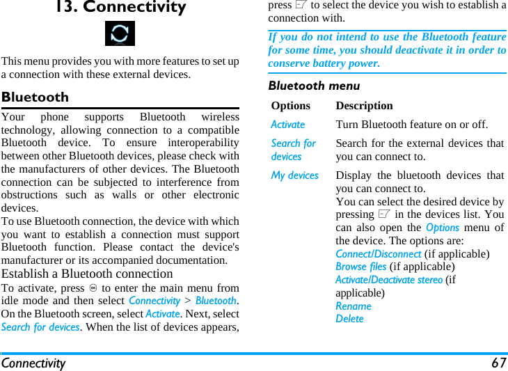 Connectivity 6713. ConnectivityThis menu provides you with more features to set upa connection with these external devices.BluetoothYour phone supports Bluetooth wirelesstechnology, allowing connection to a compatibleBluetooth device. To ensure interoperabilitybetween other Bluetooth devices, please check withthe manufacturers of other devices. The Bluetoothconnection can be subjected to interference fromobstructions such as walls or other electronicdevices.To use Bluetooth connection, the device with whichyou want to establish a connection must supportBluetooth function. Please contact the device'smanufacturer or its accompanied documentation.Establish a Bluetooth connectionTo activate, press , to enter the main menu fromidle mode and then select Connectivity > Bluetooth.On the Bluetooth screen, select Activate. Next, selectSearch for devices. When the list of devices appears,press L to select the device you wish to establish aconnection with.If you do not intend to use the Bluetooth featurefor some time, you should deactivate it in order toconserve battery power.Bluetooth menuOptions DescriptionActivate Turn Bluetooth feature on or off. Search for devicesSearch for the external devices thatyou can connect to.My devices Display the bluetooth devices thatyou can connect to.You can select the desired device bypressing L in the devices list. Youcan also open the Options menu ofthe device. The options are: Connect/Disconnect (if applicable)Browse files (if applicable)Activate/Deactivate stereo (if applicable)RenameDelete