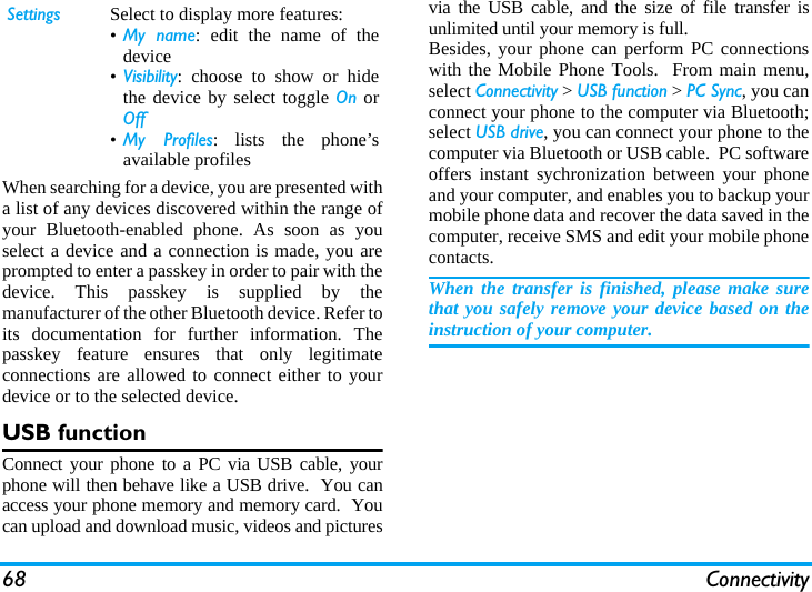 68 ConnectivityWhen searching for a device, you are presented witha list of any devices discovered within the range ofyour Bluetooth-enabled phone. As soon as youselect a device and a connection is made, you areprompted to enter a passkey in order to pair with thedevice. This passkey is supplied by themanufacturer of the other Bluetooth device. Refer toits documentation for further information. Thepasskey feature ensures that only legitimateconnections are allowed to connect either to yourdevice or to the selected device.USB functionConnect your phone to a PC via USB cable, yourphone will then behave like a USB drive.  You canaccess your phone memory and memory card.  Youcan upload and download music, videos and picturesvia the USB cable, and the size of file transfer isunlimited until your memory is full.Besides, your phone can perform PC connectionswith the Mobile Phone Tools.  From main menu,select Connectivity > USB function > PC Sync, you canconnect your phone to the computer via Bluetooth;select USB drive, you can connect your phone to thecomputer via Bluetooth or USB cable.  PC softwareoffers instant sychronization between your phoneand your computer, and enables you to backup yourmobile phone data and recover the data saved in thecomputer, receive SMS and edit your mobile phonecontacts.When the transfer is finished, please make surethat you safely remove your device based on theinstruction of your computer.Settings Select to display more features:&bull;My name: edit the name of thedevice&bull;Visibility: choose to show or hidethe device by select toggle On orOff&bull;My Profiles: lists the phone&rsquo;savailable profiles